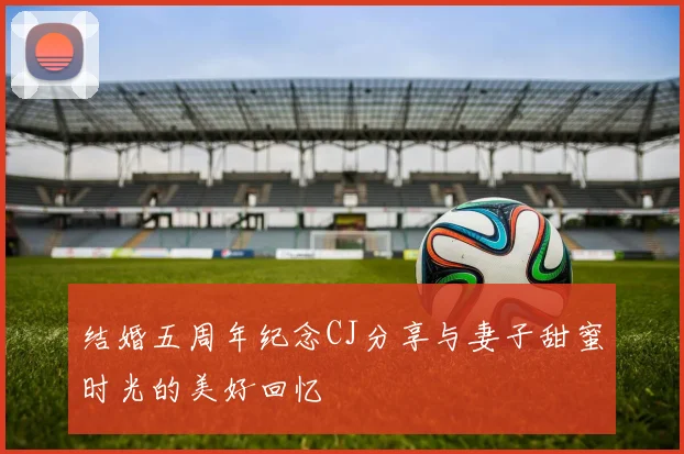 结婚五周年纪念CJ分享与妻子甜蜜时光的美好回忆