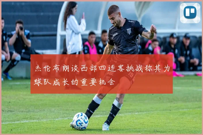 杰伦布朗谈西部四连客挑战称其为球队成长的重要机会