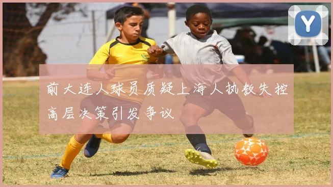 前大连人球员质疑上海人执教失控高层决策引发争议