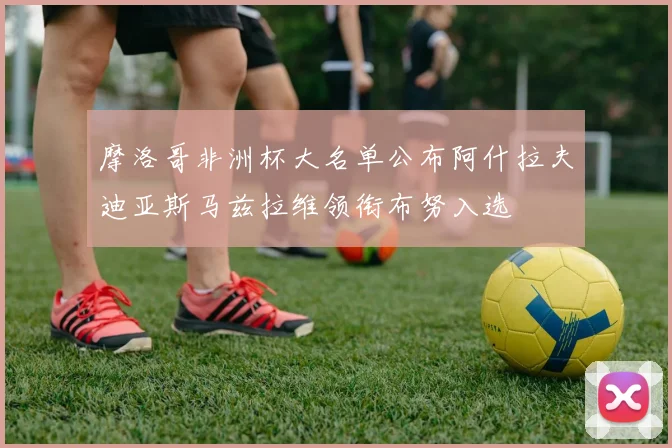 摩洛哥非洲杯大名单公布阿什拉夫迪亚斯马兹拉维领衔布努入选