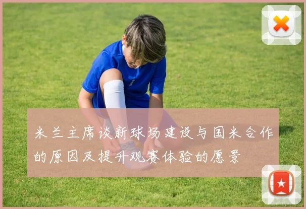 米兰主席谈新球场建设与国米合作的原因及提升观赛体验的愿景