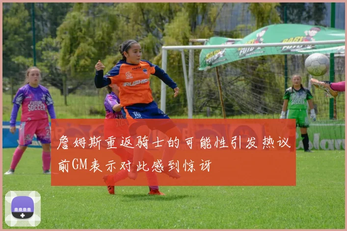 詹姆斯重返骑士的可能性引发热议前GM表示对此感到惊讶
