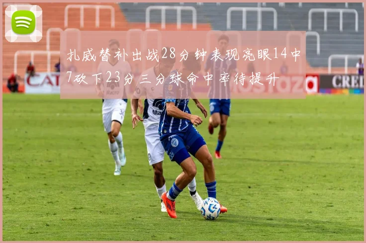 扎威替补出战28分钟表现亮眼14中7砍下23分三分球命中率待提升