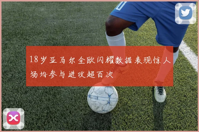 18岁亚马尔全欧闪耀数据表现惊人场均参与进攻超百次