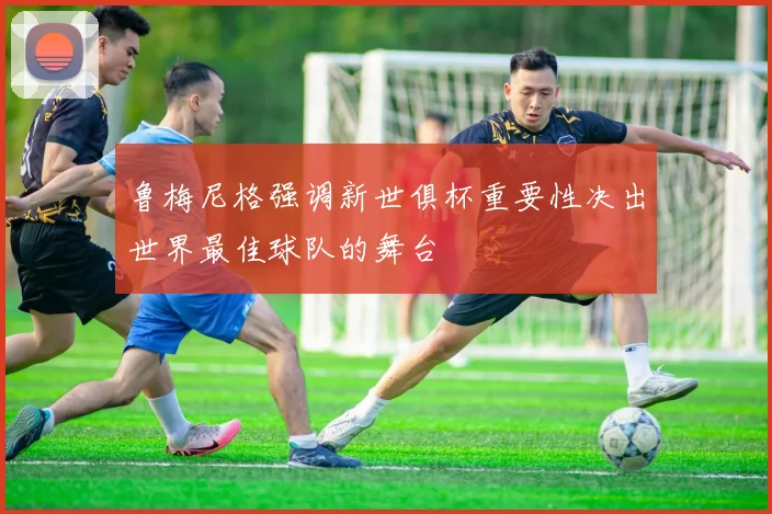 鲁梅尼格强调新世俱杯重要性决出世界最佳球队的舞台