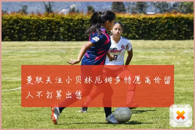 曼联关注小贝林厄姆多特愿高价留人不打算出售
