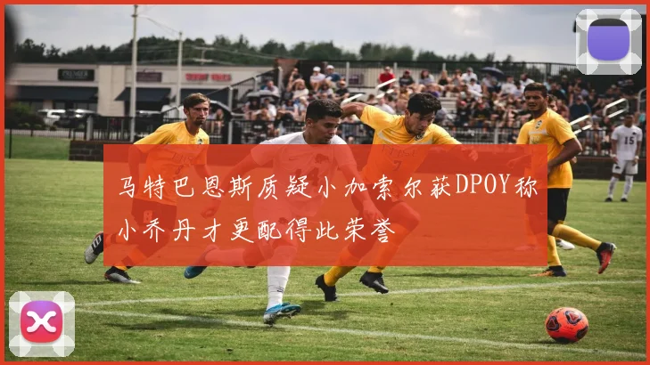 马特巴恩斯质疑小加索尔获DPOY称小乔丹才更配得此荣誉