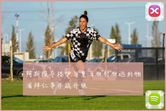 阿斯报导格伊与皇马渐行渐远利物浦拜仁争夺战升级
