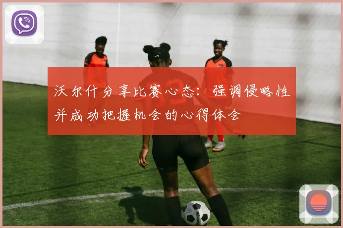 沃尔什分享比赛心态：强调侵略性并成功把握机会的心得体会