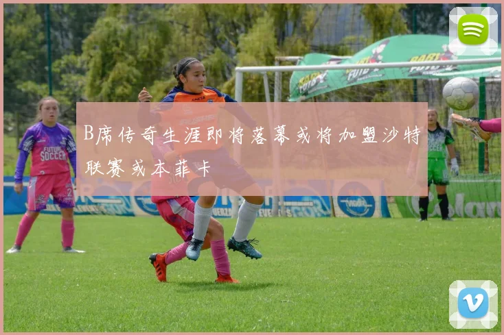 B席传奇生涯即将落幕或将加盟沙特联赛或本菲卡
