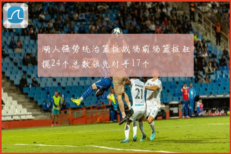 湖人强势统治篮板战场前场篮板狂揽24个总数领先对手17个