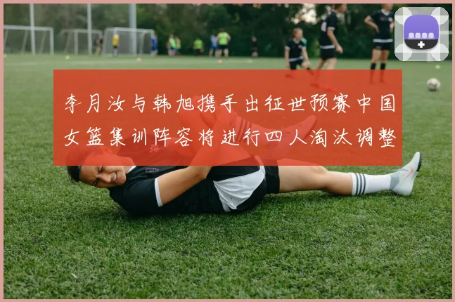 李月汝与韩旭携手出征世预赛中国女篮集训阵容将进行四人淘汰调整